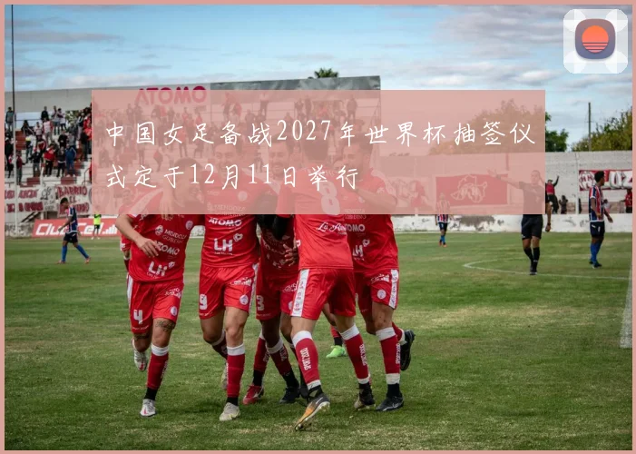 中国女足备战2027年世界杯抽签仪式定于12月11日举行