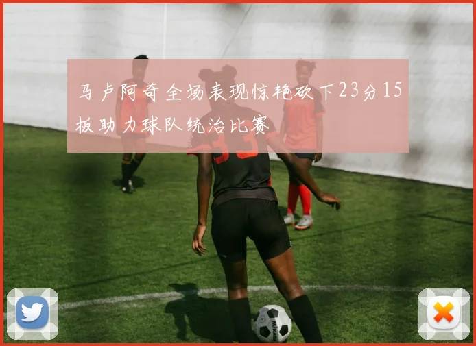 马卢阿奇全场表现惊艳砍下23分15板助力球队统治比赛