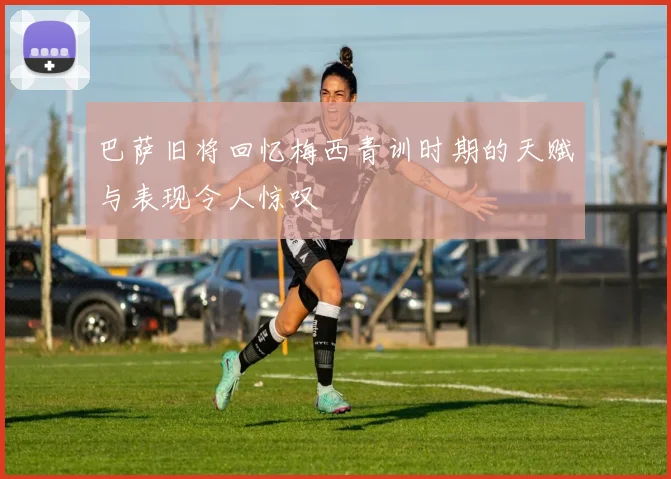 巴萨旧将回忆梅西青训时期的天赋与表现令人惊叹