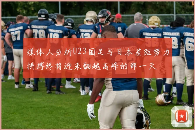 媒体人分析U23国足与日本差距努力拼搏终将迎来翻越高峰的那一天