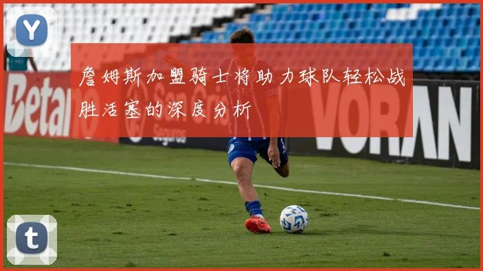 詹姆斯加盟骑士将助力球队轻松战胜活塞的深度分析