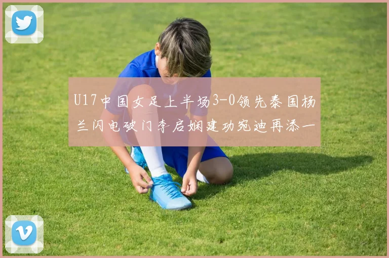 U17中国女足上半场3-0领先泰国杨兰闪电破门李启娴建功宛迪再添一分