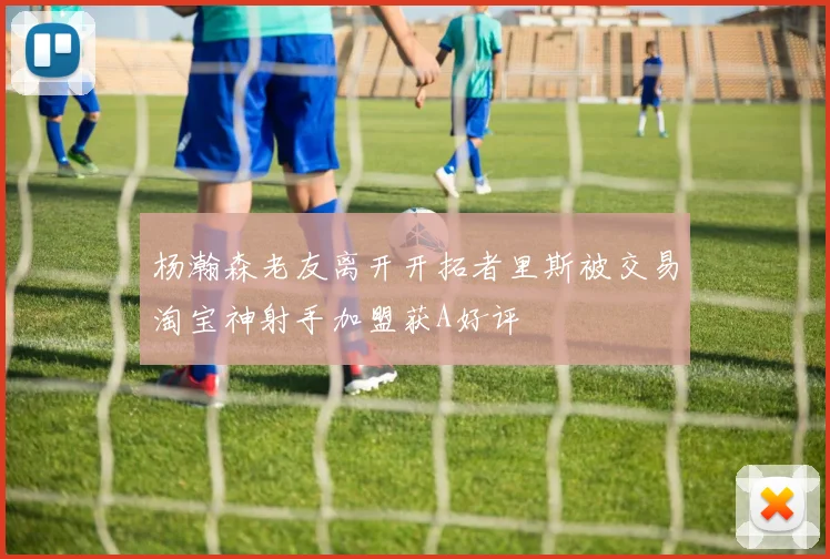 杨瀚森老友离开开拓者里斯被交易淘宝神射手加盟获A好评