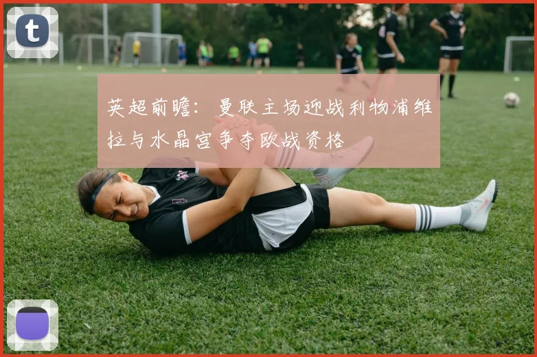英超前瞻：曼联主场迎战利物浦维拉与水晶宫争夺欧战资格