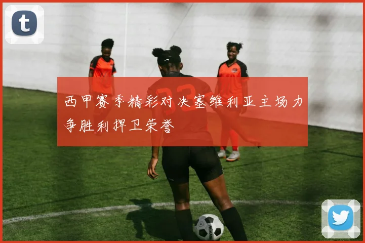 西甲赛季精彩对决塞维利亚主场力争胜利捍卫荣誉